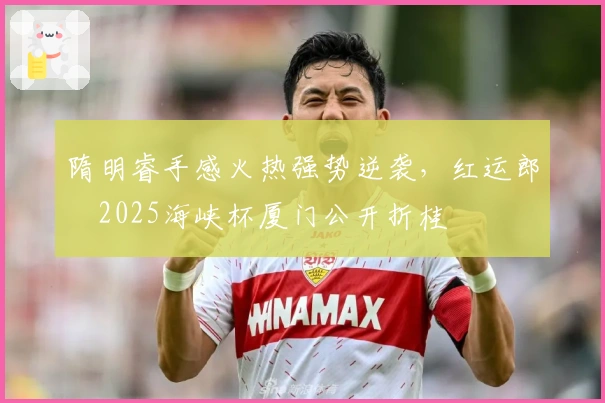 隋明睿手感火热强势逆袭，红运郎・2025海峡杯厦门公开折桂