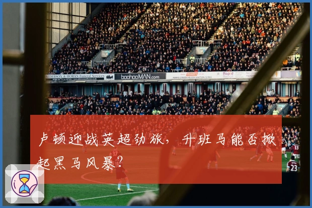 卢顿迎战英超劲旅，升班马能否掀起黑马风暴？