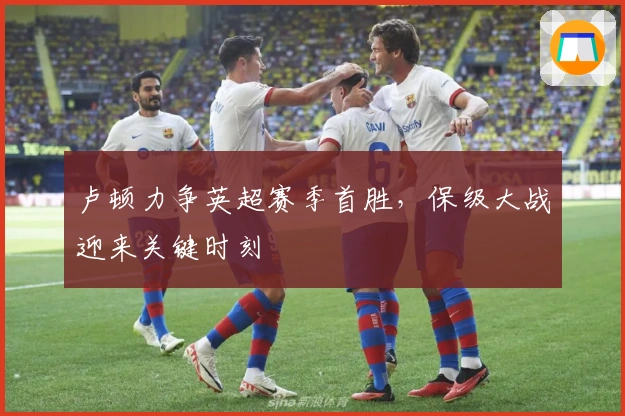 卢顿力争英超赛季首胜，保级大战迎来关键时刻