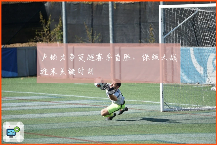 卢顿力争英超赛季首胜，保级大战迎来关键时刻