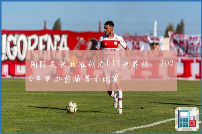 国际足联批准创办U15世界杯，2026年举办首届男子比赛