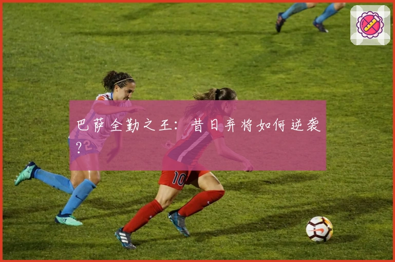 巴萨全勤之王：昔日弃将如何逆袭？