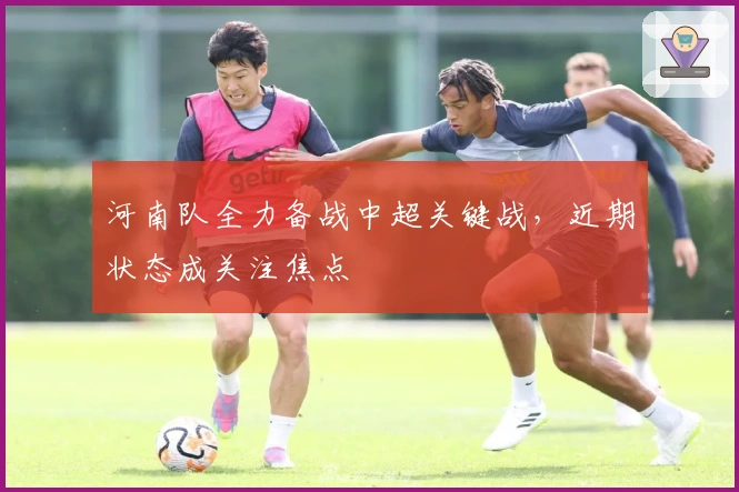 河南队全力备战中超关键战，近期状态成关注焦点
